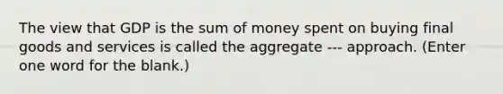 The view that GDP is the sum of money spent on buying final goods and services is called the aggregate --- approach. (Enter one word for the blank.)