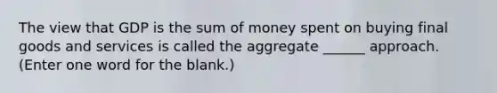 The view that GDP is the sum of money spent on buying final goods and services is called the aggregate ______ approach. (Enter one word for the blank.)