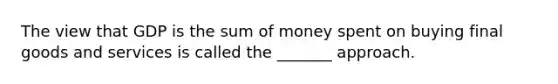 The view that GDP is the sum of money spent on buying final goods and services is called the _______ approach.