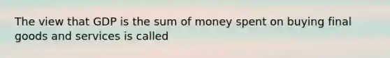 The view that GDP is the sum of money spent on buying final goods and services is called