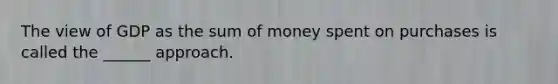 The view of GDP as the sum of money spent on purchases is called the ______ approach.