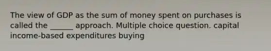 The view of GDP as the sum of money spent on purchases is called the ______ approach. Multiple choice question. capital income-based expenditures buying