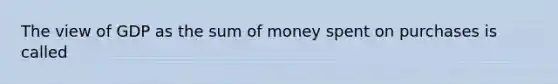 The view of GDP as the sum of money spent on purchases is called