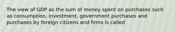 The view of GDP as the sum of money spent on purchases such as consumption, investment, government purchases and purchases by foreign citizens and firms is called