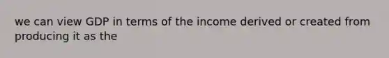 we can view GDP in terms of the income derived or created from producing it as the