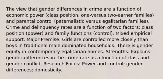 The view that gender differences in crime are a function of economic power (class position, one-versus two-earner families) and parental control (paternalistic versus egalitarian families). Crime and delinquency rates are a function of two factors: class position (power) and family functions (control). Mixed empirical support. Major Premise: Girls are controlled more closely than boys in traditional male dominated households. There is gender equity in contemporary egalitarian homes. Strengths: Explains gender differences in the crime rate as a function of class and gender conflict. Research Focus: Power and control; gender differences; domesticity.