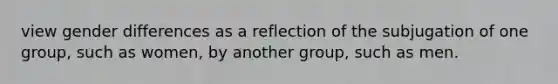 view gender differences as a reflection of the subjugation of one group, such as women, by another group, such as men.