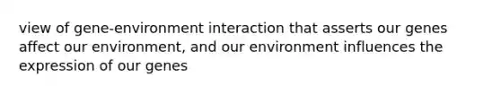 view of gene-environment interaction that asserts our genes affect our environment, and our environment influences the expression of our genes