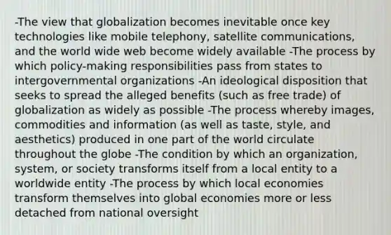 -The view that globalization becomes inevitable once key technologies like mobile telephony, satellite communications, and the world wide web become widely available -The process by which policy-making responsibilities pass from states to intergovernmental organizations -An ideological disposition that seeks to spread the alleged benefits (such as free trade) of globalization as widely as possible -The process whereby images, commodities and information (as well as taste, style, and aesthetics) produced in one part of the world circulate throughout the globe -The condition by which an organization, system, or society transforms itself from a local entity to a worldwide entity -The process by which local economies transform themselves into global economies more or less detached from national oversight