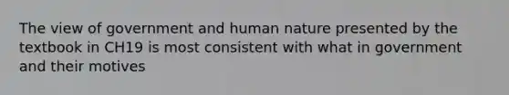 The view of government and human nature presented by the textbook in CH19 is most consistent with what in government and their motives