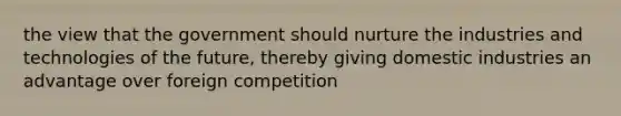 the view that the government should nurture the industries and technologies of the future, thereby giving domestic industries an advantage over foreign competition