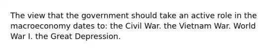 The view that the government should take an active role in the macroeconomy dates to: the Civil War. the Vietnam War. World War I. the Great Depression.