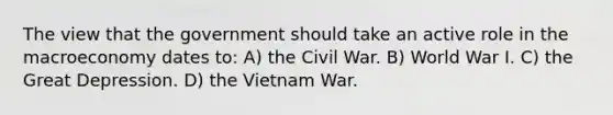 The view that the government should take an active role in the macroeconomy dates to: A) the Civil War. B) World War I. C) the Great Depression. D) the Vietnam War.