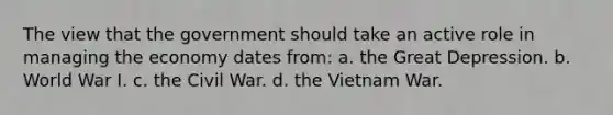 The view that the government should take an active role in managing the economy dates from: a. the Great Depression. b. World War I. c. the Civil War. d. the Vietnam War.