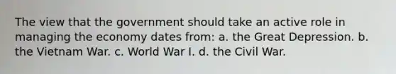 The view that the government should take an active role in managing the economy dates from: a. the Great Depression. b. the Vietnam War. c. World War I. d. the Civil War.