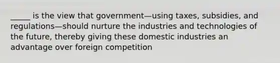 _____ is the view that government—using taxes, subsidies, and regulations—should nurture the industries and technologies of the future, thereby giving these domestic industries an advantage over foreign competition