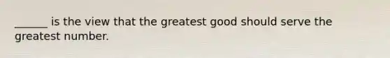 ______ is the view that the greatest good should serve the greatest number.