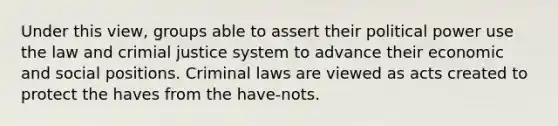 Under this view, groups able to assert their political power use the law and crimial justice system to advance their economic and social positions. Criminal laws are viewed as acts created to protect the haves from the have-nots.