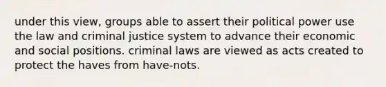 under this view, groups able to assert their political power use the law and criminal justice system to advance their economic and social positions. criminal laws are viewed as acts created to protect the haves from have-nots.