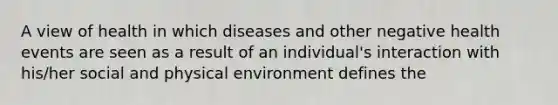 A view of health in which diseases and other negative health events are seen as a result of an individual's interaction with his/her social and physical environment defines the