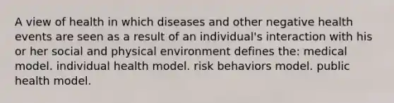 A view of health in which diseases and other negative health events are seen as a result of an individual's interaction with his or her social and physical environment defines the: medical model. individual health model. risk behaviors model. public health model.