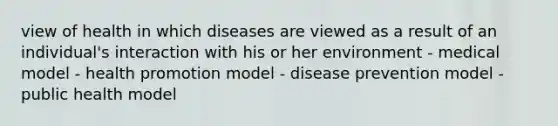 view of health in which diseases are viewed as a result of an individual's interaction with his or her environment - medical model - health promotion model - disease prevention model - public health model