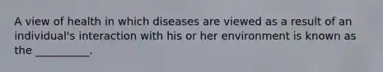 A view of health in which diseases are viewed as a result of an individual's interaction with his or her environment is known as the __________.