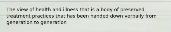 The view of health and illness that is a body of preserved treatment practices that has been handed down verbally from generation to generation