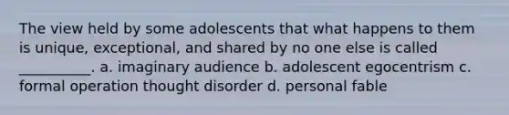 The view held by some adolescents that what happens to them is unique, exceptional, and shared by no one else is called __________. a. imaginary audience b. adolescent egocentrism c. formal operation thought disorder d. personal fable