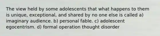 The view held by some adolescents that what happens to them is unique, exceptional, and shared by no one else is called a) imaginary audience. b) personal fable. c) adolescent egocentrism. d) formal operation thought disorder