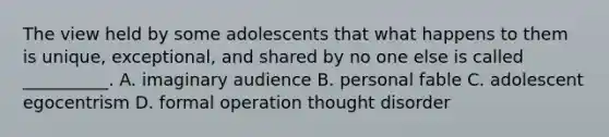 The view held by some adolescents that what happens to them is unique, exceptional, and shared by no one else is called __________. A. imaginary audience B. personal fable C. adolescent egocentrism D. formal operation thought disorder