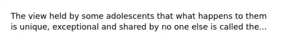 The view held by some adolescents that what happens to them is unique, exceptional and shared by no one else is called the...