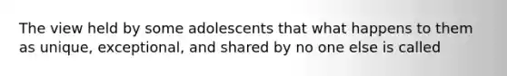 The view held by some adolescents that what happens to them as unique, exceptional, and shared by no one else is called