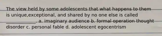 The view held by some adolescents that what happens to them is unique,exceptional, and shared by no one else is called _____________. a. imaginary audience b. formal operation thought disorder c. personal fable d. adolescent egocentrism