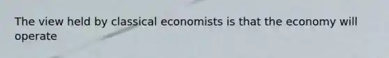 The view held by classical economists is that the economy will operate