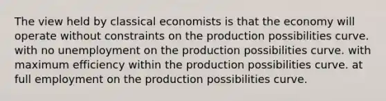 The view held by classical economists is that the economy will operate without constraints on the production possibilities curve. with no unemployment on the production possibilities curve. with maximum efficiency within the production possibilities curve. at full employment on the production possibilities curve.