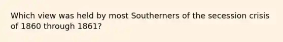 Which view was held by most Southerners of the secession crisis of 1860 through 1861?