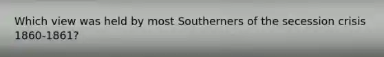 Which view was held by most Southerners of the secession crisis 1860-1861?