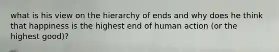 what is his view on the hierarchy of ends and why does he think that happiness is the highest end of human action (or the highest good)?