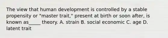 The view that human development is controlled by a stable propensity or "master trait," present at birth or soon after, is known as_____ theory.​ A. strain B. social economic C. age D. latent trait