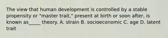 The view that human development is controlled by a stable propensity or "master trait," present at birth or soon after, is known as_____ theory.​ A. strain B. socioeconomic C. age D. latent trait