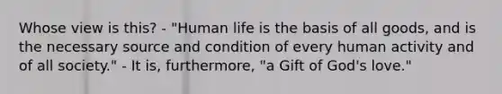 Whose view is this? - "Human life is the basis of all goods, and is the necessary source and condition of every human activity and of all society." - It is, furthermore, "a Gift of God's love."