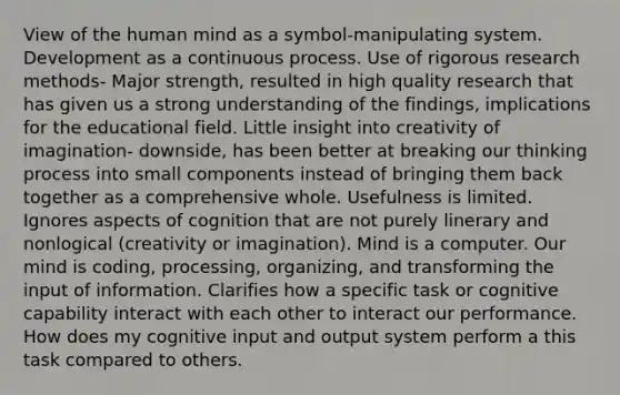 View of the human mind as a symbol-manipulating system. Development as a continuous process. Use of rigorous research methods- Major strength, resulted in high quality research that has given us a strong understanding of the findings, implications for the educational field. Little insight into creativity of imagination- downside, has been better at breaking our thinking process into small components instead of bringing them back together as a comprehensive whole. Usefulness is limited. Ignores aspects of cognition that are not purely linerary and nonlogical (creativity or imagination). Mind is a computer. Our mind is coding, processing, organizing, and transforming the input of information. Clarifies how a specific task or cognitive capability interact with each other to interact our performance. How does my cognitive input and output system perform a this task compared to others.