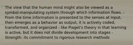 The view that the human mind might also be viewed as a symbol-manipulating system through which information flows. - From the time information is presented to the senses at input, then emerges as a behavior as output, it is actively coded, transformed, and organized - like Piaget's theory in that learning is active, but it does not divide development into stages - Strength: its commitment to rigorous research methods