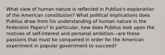 What view of human nature is reflected in Publius's explanation of the American constitution? What political implications does Publius draw from his understanding of human nature in the Federalist Papers? In particular, how does Publius look upon the motives of self-interest and personal ambition—are these passions that must be conquered in order for the American experiment in popular government to succeed?