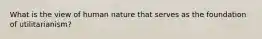 What is the view of human nature that serves as the foundation of utilitarianism?