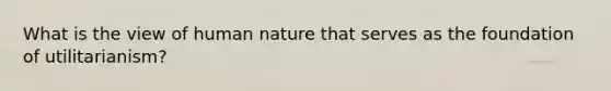 What is the view of human nature that serves as the foundation of utilitarianism?