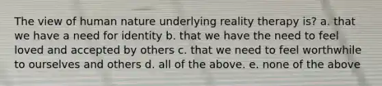 The view of human nature underlying reality therapy is? a. that we have a need for identity b. that we have the need to feel loved and accepted by others c. that we need to feel worthwhile to ourselves and others d. all of the above. e. none of the above