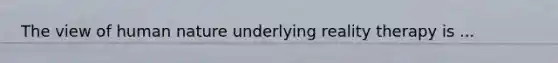 The view of human nature underlying reality therapy is ...