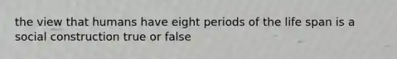 the view that humans have eight periods of the life span is a social construction true or false